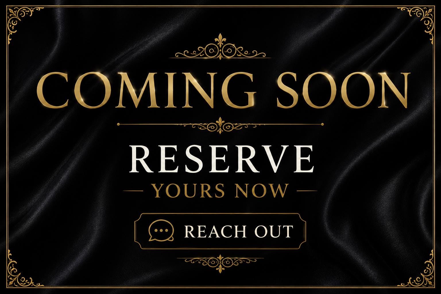 May include: A black graphic with a satin-like texture featuring gold ornate corner borders. The text reads COMING SOON in gold, RESERVE YOURS NOW in white, and REACH OUT in white inside a rectangular gold frame with a speech bubble icon.